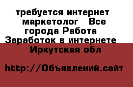 требуется интернет- маркетолог - Все города Работа » Заработок в интернете   . Иркутская обл.